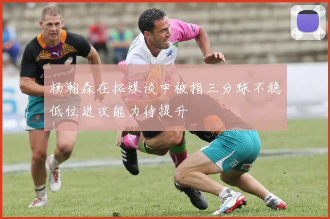 杨瀚森在拓媒谈中被指三分球不稳低位进攻能力待提升
