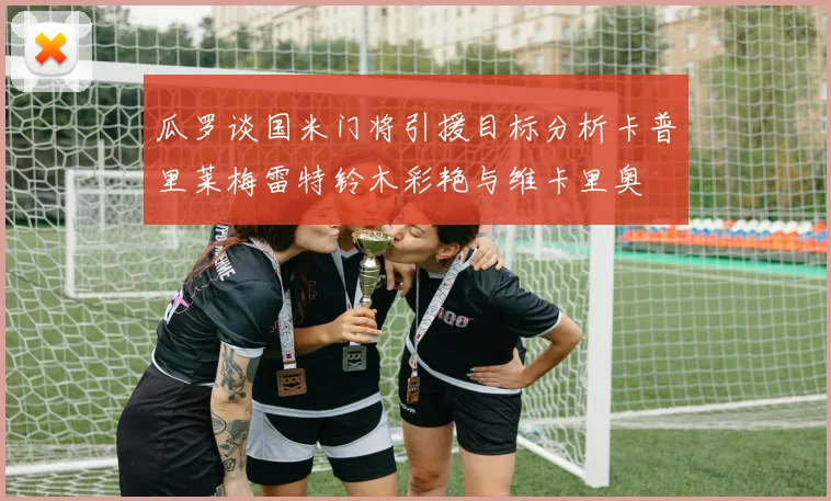 瓜罗谈国米门将引援目标分析卡普里莱梅雷特铃木彩艳与维卡里奥