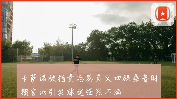 卡萨诺被指责忘恩负义回顾桑普时期言论引发球迷强烈不满