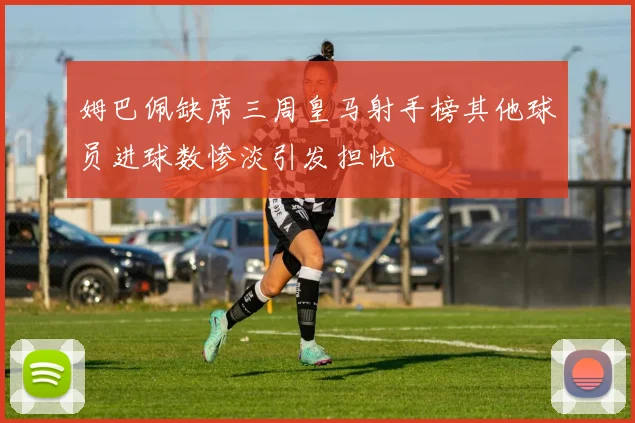 姆巴佩缺席三周皇马射手榜其他球员进球数惨淡引发担忧