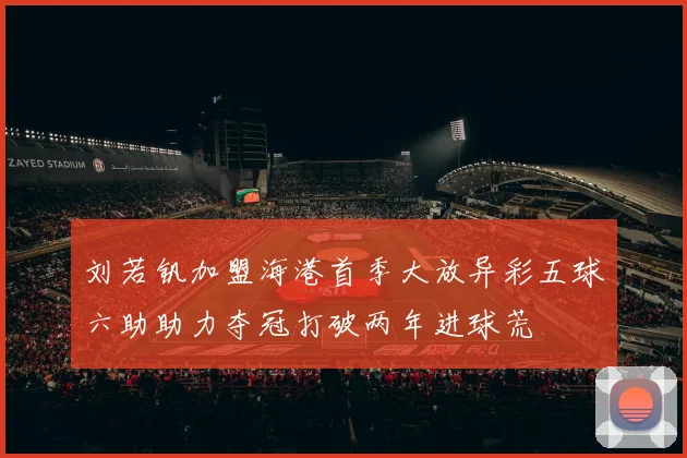 刘若钒加盟海港首季大放异彩五球六助助力夺冠打破两年进球荒