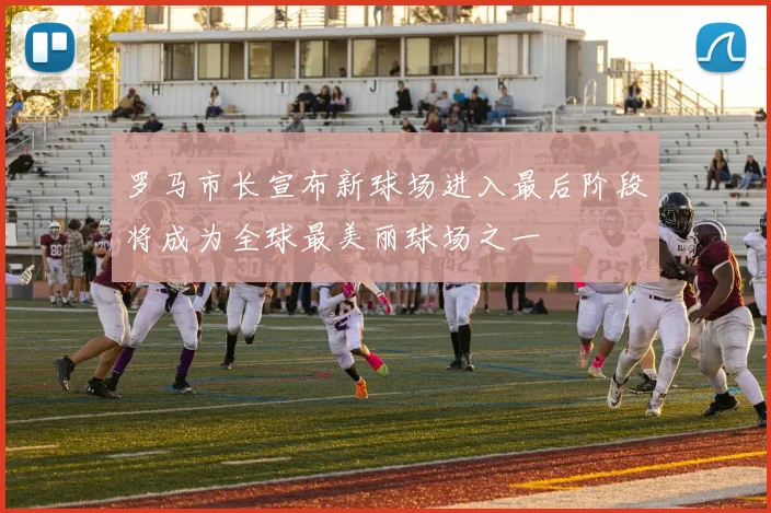 罗马市长宣布新球场进入最后阶段将成为全球最美丽球场之一