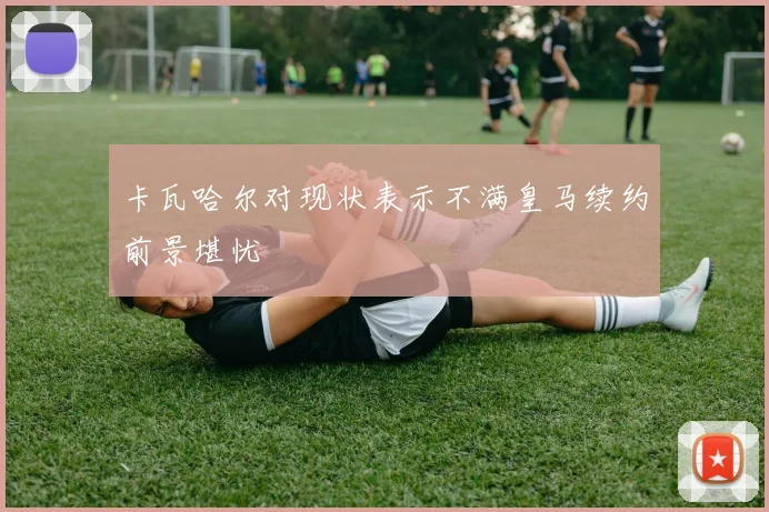 卡瓦哈尔对现状表示不满皇马续约前景堪忧
