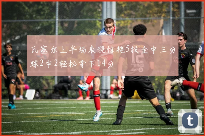 瓦塞尔上半场表现惊艳5投全中三分球2中2轻松拿下14分