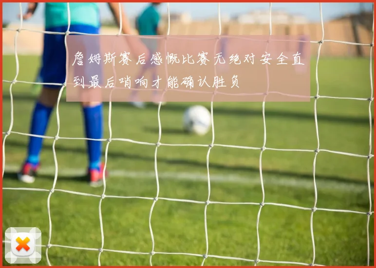 詹姆斯赛后感慨比赛无绝对安全直到最后哨响才能确认胜负