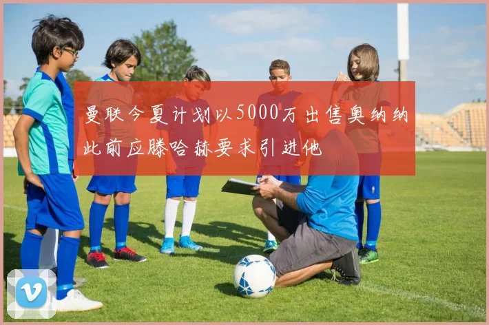 曼联今夏计划以5000万出售奥纳纳此前应滕哈赫要求引进他